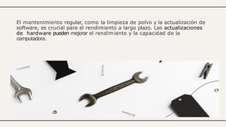 El mantenimiento regular, como la limpieza de polvo y la actualización de
software, es crucial para el rendimiento a largo plazo. Las actualizaciones
de hardware pueden mejorar el rendimiento y la capacidad de la
computadora.
 