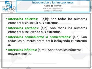 • Intervalos abiertos: (a,b): Son todos los números
entre a y b sin incluir sus extremos.
• Intervalos cerrados: [a,b]: Son todos los números
entre a y b incluyendo sus extremos.
• Intervalos semiabiertos o semicerrados: [a,b) Son
todos los números entre a y b incluyendo el extremo
a.
• Intervalos infinitos: (a,∞) : Son todos los números
mayores que a.
Introduccion a las Inecuaciones
Clases de Intevalo
Instructor.: Hugo Reggio
Duración: 20 minutos
 