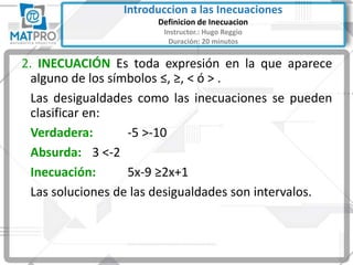 2. INECUACIÓN Es toda expresión en la que aparece
alguno de los símbolos ≤, ≥, < ó > .
Las desigualdades como las inecuaciones se pueden
clasificar en:
Verdadera: -5 >-10
Absurda: 3 <-2
Inecuación: 5x-9 ≥2x+1
Las soluciones de las desigualdades son intervalos.
Introduccion a las Inecuaciones
Definicion de Inecuacion
Instructor.: Hugo Reggio
Duración: 20 minutos
 
