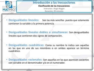 • Desigualdades lineales: Son las más sencillas puesto que solamente
contienen la variable a la primera potencia.
• Desigualdades lineales dobles o simultaneas: Son desigualdades
lineales que contienen dos signos de comparación.
• Desigualdades cuadráticas: Como su nombre lo indica son aquellas
en las que en uno de sus miembros o en ambos aparece un término
cuadrático.
• Desigualdades racionales: Son aquellas en las que aparecen cocientes
con variable en el denominador y/o en el numerador.
Introducción a las Inecuaciones
Clasificación de las Inecuaciones
Instructor.: Hugo Reggio
Duración: 20 minutos
 
