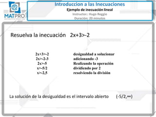 Resuelva la inecuación 2x+3>-2
La solución de la desigualdad es el intervalo abierto (-5/2,∞)
2x+3>-2
2x>-2-3
2x>-5
x>-5/2
x>-2,5
desigualdad a solucionar
adicionando -3
Realizando la operación
dividiendo por 2
resolviendo la división
Introduccion a las Inecuaciones
Ejemplo de inecuación lineal
Instructor.: Hugo Reggio
Duración: 20 minutos
 