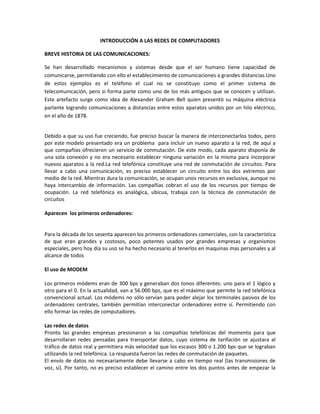 INTRODUCCIÓN A LAS REDES DE COMPUTADORES

BREVE HISTORIA DE LAS COMUNICACIONES:

Se han desarrollado mecanismos y sistemas desde que el ser humano tiene capacidad de
comunicarse, permitiendo con ello el establecimiento de comunicaciones a grandes distancias.Uno
de estos ejemplos es el teléfono el cual no se constituyo como el primer sistema de
telecomunicación, pero si forma parte como uno de los más antiguos que se conocen y utilizan.
Este artefacto surge como idea de Alexander Graham Bell quien presentó su máquina eléctrica
parlante logrando comunicaciones a distancias entre estos aparatos unidos por un hilo eléctrico,
en el año de 1878.


Debido a que su uso fue creciendo, fue preciso buscar la manera de interconectarlos todos, pero
por este modelo presentado era un problema para incluir un nuevo aparato a la red, de aquí a
que compañías ofrecieron un servicio de conmutación. De este modo, cada aparato disponía de
una sola conexión y no era necesario establecer ninguna variación en la misma para incorporar
nuevos aparatos a la red.La red telefónica constituye una red de conmutación de circuitos. Para
llevar a cabo una comunicación, es preciso establecer un circuito entre los dos extremos por
medio de la red. Mientras dura la comunicación, se ocupan unos recursos en exclusiva, aunque no
haya intercambio de información. Las compañías cobran el uso de los recursos por tiempo de
ocupación. La red telefónica es analógica, ubicua, trabaja con la técnica de conmutación de
circuitos

Aparecen los primeros ordenadores:


Para la década de los sesenta aparecen los primeros ordenadores comerciales, con la característica
de que eran grandes y costosos, poco potentes usados por grandes empresas y organismos
especiales, pero hoy día su uso se ha hecho necesario al tenerlos en maquinas mas personales y al
alcance de todos

El uso de MODEM

Los primeros módems eran de 300 bps y generaban dos tonos diferentes: uno para el 1 lógico y
otro para el 0. En la actualidad, van a 56.000 bps, que es el máximo que permite la red telefónica
convencional actual. Los módems no sólo servían para poder alejar los terminales pasivos de los
ordenadores centrales, también permitían interconectar ordenadores entre sí. Permitiendo con
ello formar las redes de computadores.

Las redes de datos
Pronto las grandes empresas presionaron a las compañías telefónicas del momento para que
desarrollaran redes pensadas para transportar datos, cuyo sistema de tarifación se ajustara al
tráfico de datos real y permitiera más velocidad que los escasos 300 o 1.200 bps que se lograban
utilizando la red telefónica. La respuesta fueron las redes de conmutación de paquetes.
El envío de datos no necesariamente debe llevarse a cabo en tiempo real (las transmisiones de
voz, sí). Por tanto, no es preciso establecer el camino entre los dos puntos antes de empezar la
 