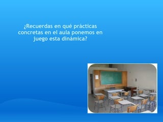 ¿Recuerdas en qué prácticas
 concretas en el aula ponemos en
      juego esta dinámica?
                  
 
 