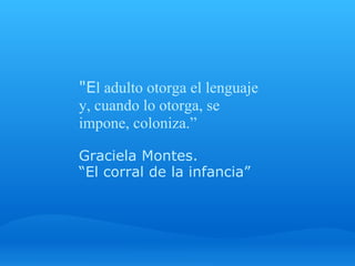 "El adulto otorga el lenguaje 
y, cuando lo otorga, se 
impone, coloniza.” 
 
Graciela Montes. 
“El corral de la infancia” 
 