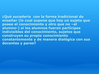  
¿Qué sucedería  con la forma tradicional de
enseñar (lo cual supone que hay un sujeto que
posee el conocimiento y otro que no –el
alumno-) si los alumnos fueran partícipes
indivisibles del conocimiento, sujetos que
construyen su propio conocimiento
constantemente y de manera dialógica con sus
docentes y pares?
 