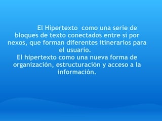   
                 El Hipertexto  como una serie de
  bloques de texto conectados entre sí por
nexos, que forman diferentes itinerarios para
                  el usuario.  
   El hipertexto como una nueva forma de
 organización, estructuración y acceso a la
                 información.
 
