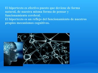 El hipertexto es efectivo puesto que deviene de forma
natural, de nuestra misma forma de pensar y
funcionamiento cerebral.
El hipertexto es un reflejo del funcionamiento de nuestros
propios mecanismos cognitivos.
 