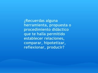 ¿Recuerdas alguna
herramienta, propuesta o
procedimiento didáctico
que te halla permitido
establecer relaciones,
comparar, hipotetizar,
reflexionar, producir?
 