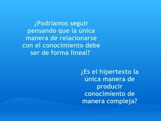 ¿Podríamos seguir
  pensando que la única
 manera de relacionarse
con el conocimiento debe
   ser de forma lineal?

                 ¿Es el hipertexto la
                  única manera de
                       producir
                  conocimiento de
                  manera compleja?
 