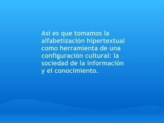  
Así es que tomamos la
alfabetización hipertextual
como herramienta de una
configuración cultural: la
sociedad de la información
y el conocimiento.
 