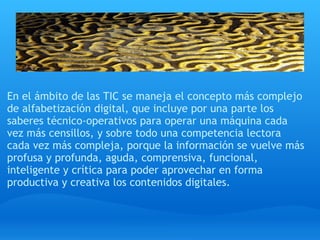 En el ámbito de las TIC se maneja el concepto más complejo
de alfabetización digital, que incluye por una parte los
saberes técnico-operativos para operar una máquina cada
vez más censillos, y sobre todo una competencia lectora 
cada vez más compleja, porque la información se vuelve más
profusa y profunda, aguda, comprensiva, funcional,
inteligente y crítica para poder aprovechar en forma
productiva y creativa los contenidos digitales.
 