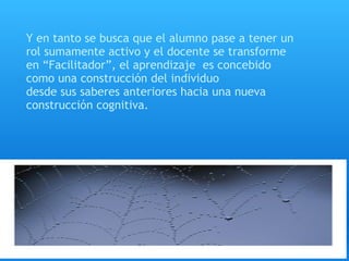 Y en tanto se busca que el alumno pase a tener un
rol sumamente activo y el docente se transforme
en “Facilitador”, el aprendizaje  es concebido
como una construcción del individuo
desde sus saberes anteriores hacia una nueva
construcción cognitiva.
 