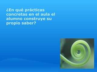 ¿En qué prácticas
concretas en el aula el
alumno construye su
propio saber?
 