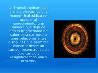 La Transdisciplinariedad 
 viene a ofrecernos una 
 manera holística de 
        acceder al 
   conocimiento, una 
   manera que deja de 
lado lo fragmentado del 
 saber para dar paso a 
  unas relaciones entre 
disciplinas que permiten 
   construir desde un 
campo, reconstruirse en 
      otro campo y 
 resignificar todo una y 
         otra vez.
 
