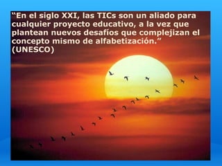 “En el siglo XXI, las TICs son un aliado para
cualquier proyecto educativo, a la vez que
plantean nuevos desafíos que complejizan el
concepto mismo de alfabetización.”
(UNESCO)
 
 
 
 