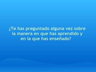 ¿Te has preguntado alguna vez sobre
 la manera en que has aprendido y
     en la que has enseñado?  
 
