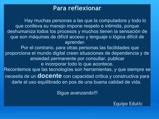 Para reflexionar
                                            
             Hay muchas personas a las que la computadora y todo lo 
       que conlleva su manejo impone respeto e intimida, porque 
 deshumaniza todos los procesos y muchos tienen la sensación de 
  que son máquinas de difícil acceso y lenguaje o lógica difícil de 
                                         aprender.   
           Por el contrario, para otras personas las facilidades que 
proporciona el mundo digital crean situaciones de dependencia y de 
                 ansiedad permanente por consultar, publicar
                        e incorporar todo lo que acontece. 
Recordemos que las tecnologías son herramientas, y que siempre se 
necesita de un docente con capacidad crítica y constructiva para 
    darle el uso equilibrado en pos de una buena calidad de vida. 
                                                  
                                   Sigue avanzando!!!
                                                  
                                                                           Equipo Edutic
 