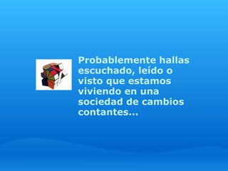 Probablemente hallas
escuchado, leído o
visto que estamos
viviendo en una
sociedad de cambios
contantes...
 
