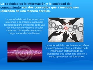 La sociedad de la Información y la sociedad del
conocimiento son dos conceptos que a menudo son
utilizados de una manera acrítica.
 
          La sociedad de la información hace 
          referencia a la creciente capacidad 
        tecnológica para almacenar cada vez 
          más información y hacerla circular 
           cada vez más rápidamente y con 
             mayor capacidad de difusión
     


                                              La sociedad del conocimiento se refiere 
                                              a la apropiación crítica y selectiva de la 
                                                   información protagonizada por 
                                               ciudadanos que saben qué quieren y 
                                                  como aprovechar la información.
 