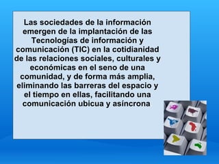 Las sociedades de la información
   emergen de la implantación de las
     Tecnologías de información y
comunicación (TIC) en la cotidianidad
de las relaciones sociales, culturales y
     económicas en el seno de una
  comunidad, y de forma más amplia,
 eliminando las barreras del espacio y
   el tiempo en ellas, facilitando una
   comunicación ubicua y asíncrona.
 