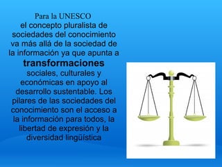 Para la UNESCO 
    el concepto pluralista de 
 sociedades del conocimiento 
 va más allá de la sociedad de 
la información ya que apunta a 
   transformaciones
      sociales, culturales y 
    económicas en apoyo al 
  desarrollo sustentable. Los 
pilares de las sociedades del 
conocimiento son el acceso a 
 la información para todos, la 
   libertad de expresión y la 
      diversidad lingüística
 