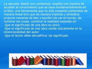 La escuela, desde sus comienzos, enseña una manera de 
acceder al conocimiento que se basa fundamentalmente en 
el libro, una herramienta que no sólo presenta contenidos de 
manera lineal sino que de manera implícita y simbólica 
propone maneras de leer y escribir (de ver el mundo, de 
nombrar las cosas, construir la realidad) basadas en:  
-Que el significado de una obra es único
-Que el significado de una obra reside únicamente en la
intencionalidad del autor
-Que el lector debe decodificar tal significado
 
 
