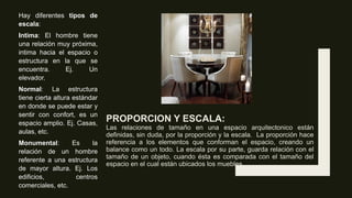 PROPORCION Y ESCALA:
Las relaciones de tamaño en una espacio arquitectonico están
definidas, sin duda, por la proporción y la escala. La proporción hace
referencia a los elementos que conforman el espacio, creando un
balance como un todo. La escala por su parte, guarda relación con el
tamaño de un objeto, cuando ésta es comparada con el tamaño del
espacio en el cual están ubicados los muebles.
Hay diferentes tipos de
escala:
Intima: El hombre tiene
una relación muy próxima,
intima hacia el espacio o
estructura en la que se
encuentra. Ej. Un
elevador.
Normal: La estructura
tiene cierta altura estándar
en donde se puede estar y
sentir con confort, es un
espacio amplio. Ej. Casas,
aulas, etc.
Monumental: Es la
relación de un hombre
referente a una estructura
de mayor altura. Ej. Los
edificios, centros
comerciales, etc.
 