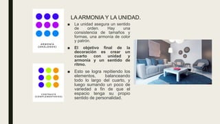 LA ARMONIA Y LA UNIDAD.
■ La unidad asegura un sentido
de orden. Hay una
consistencia de tamaños y
formas, una armonía de color
y patrón.
■ El objetivo final de la
decoración es crear un
cuarto con unidad y
armonía y un sentido de
ritmo.
■ Esto se logra repitiendo los
elementos, balanceando
todo lo largo del cuarto, y
luego sumando un poco de
variedad a fin de que el
espacio tenga su propio
sentido de personalidad.
 