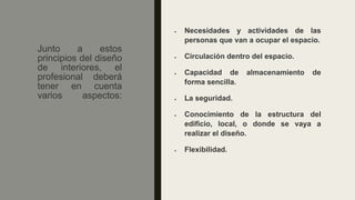 Junto a estos
principios del diseño
de interiores, el
profesional deberá
tener en cuenta
varios aspectos:
• Necesidades y actividades de las
personas que van a ocupar el espacio.
• Circulación dentro del espacio.
• Capacidad de almacenamiento de
forma sencilla.
• La seguridad.
• Conocimiento de la estructura del
edificio, local, o donde se vaya a
realizar el diseño.
• Flexibilidad.
 