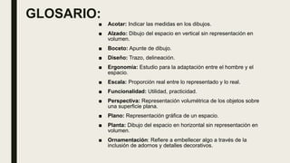 GLOSARIO:
■ Acotar: Indicar las medidas en los dibujos.
■ Alzado: Dibujo del espacio en vertical sin representación en
volumen.
■ Boceto: Apunte de dibujo.
■ Diseño: Trazo, delineación.
■ Ergonomía: Estudio para la adaptación entre el hombre y el
espacio.
■ Escala: Proporción real entre lo representado y lo real.
■ Funcionalidad: Utilidad, practicidad.
■ Perspectiva: Representación volumétrica de los objetos sobre
una superficie plana.
■ Plano: Representación gráfica de un espacio.
■ Planta: Dibujo del espacio en horizontal sin representación en
volumen.
■ Ornamentación: Refiere a embellecer algo a través de la
inclusión de adornos y detalles decorativos.
 