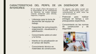 CARACTERISTICAS DEL PERFIL DE UN DISEÑADOR DE
INTERIORES: El uso visual y físico del espacio es
la especialidad de los diseñadores
de interiores, los cuales trabajan
creando ambientes para oficinas,
negocios y hogares.
• Liderazgo para la toma de
decisiones del equipo de
trabajo.
• Capacidad de comunicación,
organización, visualización y
planificación.
• Conocimiento sobre el color
y la forma.
• Interés en la actualización en
el campo del diseño.
• Conocimiento técnico en
materiales de construcción.
Es alguien que debe cumplir con
muchas características para cubrir
correctamente el perfil, entre las
que se encuentran:
• Potencial para realizar
entregas en tiempo y con
presupuestos específicos.
• Conocimiento en las normas
de construcción y de
seguridad.
 