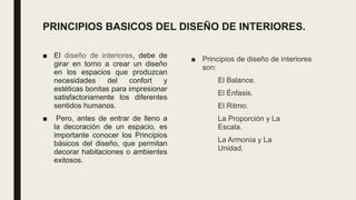 PRINCIPIOS BASICOS DEL DISEÑO DE INTERIORES.
■ El diseño de interiores, debe de
girar en torno a crear un diseño
en los espacios que produzcan
necesidades del confort y
estéticas bonitas para impresionar
satisfactoriamente los diferentes
sentidos humanos.
■ Pero, antes de entrar de lleno a
la decoración de un espacio, es
importante conocer los Principios
básicos del diseño, que permitan
decorar habitaciones o ambientes
exitosos.
■ Principios de diseño de interiores
son:
El Balance.
El Énfasis.
El Ritmo.
La Proporción y La
Escala.
La Armonía y La
Unidad.
 