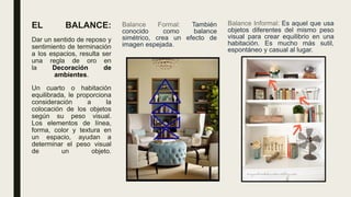 EL BALANCE:
Dar un sentido de reposo y
sentimiento de terminación
a los espacios, resulta ser
una regla de oro en
la Decoración de
ambientes.
Un cuarto o habitación
equilibrada, le proporciona
consideración a la
colocación de los objetos
según su peso visual.
Los elementos de línea,
forma, color y textura en
un espacio, ayudan a
determinar el peso visual
de un objeto.
Balance Formal: También
conocido como balance
simétrico, crea un efecto de
imagen espejada.
Balance Informal: Es aquel que usa
objetos diferentes del mismo peso
visual para crear equilibrio en una
habitación. Es mucho más sutil,
espontáneo y casual al lugar.
 