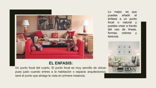 EL ENFASIS:
Un punto focal del cuarto. El punto focal es muy sencillo de ubicar,
pues justo cuando entres a la habitación o espacio arquitectonico,
será el punto que atraiga la vista en primera instancia.
Lo mejor, es que
puedes añadir el
énfasis a un punto
focal o natural y
puedes crear a través
del uso de líneas,
formas, colores y
texturas.
 