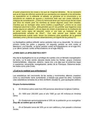 él quien proporciona las cosas a los que se imaginan dárselas... No es necesario
que yo te haya de informar acerca de sus escrúpulos con respecto a los alimentos,
su superstición en lo referente al sábado, su gloriarse en la circuncisión y su
simulación en materia de ayunos y novilunios: todo eso son cosas ridículas e
indignas de consideración. ¿Cómo no hemosde tener por impío el que de las cosas
que Dios ha creado para los hombres se tomen algunas como bien creadas,
mientras que se rechazan otras como inútiles y superfluas? ¿Cómo no es cosa
irreligiosa calumniar a Dios, atribuyéndole que él nos prohíbe que hagamos cosa
buena alguna en sábado? ¿No es digno de irrisión el gloriarse en la mutilación de
la carne como signo de elección, como si con esto ya hubieran de ser
particularmente amados de Dios?... Con esto pienso que habrás visto
suficientemente cuánta razón tienen los cristianos para apartarse de la general
inanidad y error y de las muchas observaciones y el orgullo de los judíos(11).
La Apologética católica enfrentó varios períodos más en su desarrollo. Ya vimos el
primero contra los judíos y paganos. Un segundo período se vivió contra el
Islamismo y la Filosofía, un tercer período contra el Protestantismo en el siglo XVI,
y un último período contra el Racionalismo en el siglo XIX[12]
¿PARA QUE LA APOLOGETICA HOY?
Hoy día la Apologética no es un privilegio de cuantos sino un llamado evangelizador
de todos. La fe está siendo atacada desde todos los frentes: grupos cristianos
fundamentalistas, religiones, ateísmo, nueva era; y es algo que no podemos negar
ni quedarnos únicamente evangelizando dentro de la Parroquia. Debemos lanzar
las redes como pide Cristo.
¿Cuál es la realidad que enfrentamos?
Las estadísticas del crecimiento de las sectas y movimientos alternos muestran
como su crecimiento viene aumentando a medida que pasan los años. Comparto
unas estadísticas tomadas de un libro de Martin Zavala[13], gran apologista católico:
Grupos fundamentalistas
§ En América Latina cada hora 400 personas abandonan la Iglesia Católica.
§ En 1900 eran 250,000 para el año 1990 ya son 46 millones en América
latina.
§ En Guatemala aproximadamente el 25% de la población ya es evangélica.
(hoy día se estima que es el 50%)
§ En el Salvador cerca del 30% ya no son católicos y han pasado a diversas
sectas.
 
