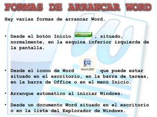 Hay varias formas de arrancar Word.


• Desde el botón Inicio        , situado,
  normalmente, en la esquina inferior izquierda de
  la pantalla.



• Desde el icono de Word         que puede estar
  situado en el escritorio, en la barra de tareas,
  en la barra de Office o en el menú Inicio.

• Arranque automático al iniciar Windows.

• Desde un documento Word situado en el escritorio
  o en la lista del Explorador de Windows.
 