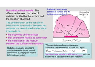 19
Radiation heat transfer
between a surface and the
surfaces surrounding it.
Net radiation heat transfer: The
difference between the rates of
radiation emitted by the surface and
the radiation absorbed.
The determination of the net rate of
heat transfer by radiation between two
surfaces is a complicated matter since
it depends on
• the properties of the surfaces
• their orientation relative to each other
• the interaction of the medium
between the surfaces with radiation
Combined heat transfer coefficient hcombined Includes
the effects of both convection and radiation
When radiation and convection occur
simultaneously between a surface and a gas
Radiation is usually significant
relative to conduction or natural
convection, but negligible relative
to forced convection.
 