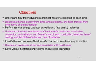 2
Objectives
 Understand how thermodynamics and heat transfer are related to each other
 Distinguish thermal energy from other forms of energy, and heat transfer from
other forms of energy transfer
 Perform general energy balances as well as surface energy balances
 Understand the basic mechanisms of heat transfer, which are conduction,
convection, and radiation, and Fourier's law of heat conduction, Newton's law of
cooling, and the Stefan–Boltzmann law of radiation
 Identify the mechanisms of heat transfer that occur simultaneously in practice
 Develop an awareness of the cost associated with heat losses
 Solve various heat transfer problems encountered in practice
 