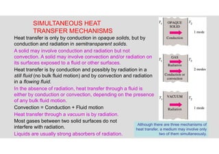 20
SIMULTANEOUS HEAT
TRANSFER MECHANISMS
Although there are three mechanisms of
heat transfer, a medium may involve only
two of them simultaneously.
Heat transfer is only by conduction in opaque solids, but by
conduction and radiation in semitransparent solids.
A solid may involve conduction and radiation but not
convection. A solid may involve convection and/or radiation on
its surfaces exposed to a fluid or other surfaces.
Heat transfer is by conduction and possibly by radiation in a
still fluid (no bulk fluid motion) and by convection and radiation
in a flowing fluid.
In the absence of radiation, heat transfer through a fluid is
either by conduction or convection, depending on the presence
of any bulk fluid motion.
Convection = Conduction + Fluid motion
Heat transfer through a vacuum is by radiation.
Most gases between two solid surfaces do not
interfere with radiation.
Liquids are usually strong absorbers of radiation.
 
