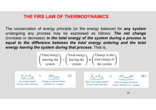 22
THE FIRS LAW OF THERMODYNAMICS
The conservation of energy principle (or the energy balance) for any system
undergoing any process may be expressed as follows: The net change
(increase or decrease) in the total energy of the system during a process is
equal to the difference between the total energy entering and the total
energy leaving the system during that process. That is,
 