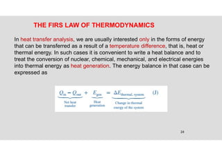 24
THE FIRS LAW OF THERMODYNAMICS
In heat transfer analysis, we are usually interested only in the forms of energy
that can be transferred as a result of a temperature difference, that is, heat or
thermal energy. In such cases it is convenient to write a heat balance and to
treat the conversion of nuclear, chemical, mechanical, and electrical energies
into thermal energy as heat generation. The energy balance in that case can be
expressed as
 