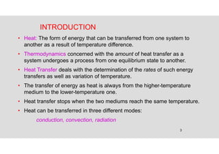 3
INTRODUCTION
• Heat: The form of energy that can be transferred from one system to
another as a result of temperature difference.
• Thermodynamics concerned with the amount of heat transfer as a
system undergoes a process from one equilibrium state to another.
• Heat Transfer deals with the determination of the rates of such energy
transfers as well as variation of temperature.
• The transfer of energy as heat is always from the higher-temperature
medium to the lower-temperature one.
• Heat transfer stops when the two mediums reach the same temperature.
• Heat can be transferred in three different modes:
conduction, convection, radiation
 