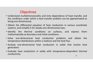 41
Objectives
• Understand multidimensionality and time dependence of heat transfer, and
the conditions under which a heat transfer problem can be approximated as
being one-dimensional.
• Obtain the differential equation of heat conduction in various coordinate
systems, and simplify it for steady one-dimensional case.
• Identify the thermal conditions on surfaces, and express them
mathematically as boundary and initial conditions.
• Solve one-dimensional heat conduction problems and obtain the
temperature distributions within a medium and the heat flux.
• Analyze one-dimensional heat conduction in solids that involve heat
generation.
• Evaluate heat conduction in solids with temperature-dependent thermal
conductivity.
 