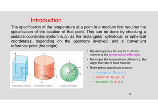 43
Introduction
The specification of the temperature at a point in a medium first requires the
specification of the location of that point. This can be done by choosing a
suitable coordinate system such as the rectangular, cylindrical, or spherical
coordinates, depending on the geometry involved, and a convenient
reference point (the origin).
• The driving force for any form of heat
transfer is the temperature difference.
• The larger the temperature difference, the
larger the rate of heat transfer.
• Three prime coordinate systems:
• rectangular T(x, y, z, t)
• cylindrical T(r, , z, t)
• spherical T(r, , , t).
 