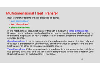 45
Multidimensional Heat Transfer
• Heat transfer problems are also classified as being:
• one-dimensional
• two dimensional
• three-dimensional
• In the most general case, heat transfer through a medium is three-dimensional.
However, some problems can be classified as two- or one-dimensional depending on
the relative magnitudes of heat transfer rates in different directions and the level of
accuracy desired.
• One-dimensional if the temperature in the medium varies in one direction only and
thus heat is transferred in one direction, and the variation of temperature and thus
heat transfer in other directions are negligible or zero.
• Two-dimensional if the temperature in a medium, in some cases, varies mainly in
two primary directions, and the variation of temperature in the third direction (and
thus heat transfer in that direction) is negligible.
 