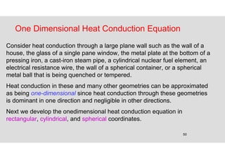 50
One Dimensional Heat Conduction Equation
Consider heat conduction through a large plane wall such as the wall of a
house, the glass of a single pane window, the metal plate at the bottom of a
pressing iron, a cast-iron steam pipe, a cylindrical nuclear fuel element, an
electrical resistance wire, the wall of a spherical container, or a spherical
metal ball that is being quenched or tempered.
Heat conduction in these and many other geometries can be approximated
as being one-dimensional since heat conduction through these geometries
is dominant in one direction and negligible in other directions.
Next we develop the onedimensional heat conduction equation in
rectangular, cylindrical, and spherical coordinates.
 