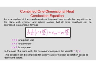 56
Combined One-Dimensional Heat
Conduction Equation
An examination of the one-dimensional transient heat conduction equations for
the plane wall, cylinder, and sphere reveals that all three equations can be
expressed in a compact form as
n = 0 for a plane wall
n = 1 for a cylinder
n = 2 for a sphere
In the case of a plane wall, it is customary to replace the variable r by x.
This equation can be simplified for steady-state or no heat generation cases as
described before.
 