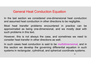 57
General Heat Conduction Equation
In the last section we considered one-dimensional heat conduction
and assumed heat conduction in other directions to be negligible.
Most heat transfer problems encountered in practice can be
approximated as being one-dimensional, and we mostly deal with
such problems in this text.
However, this is not always the case, and sometimes we need to
consider heat transfer in other directions as well.
In such cases heat conduction is said to be multidimensional, and in
this section we develop the governing differential equation in such
systems in rectangular, cylindrical, and spherical coordinate systems.
 