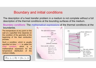 63
Boundary and initial conditions
The description of a heat transfer problem in a medium is not complete without a full
description of the thermal conditions at the bounding surfaces of the medium.
Boundary conditions: The mathematical expressions of the thermal conditions at the
boundaries.
The temperature at any point on the
wall at a specified time depends on
the condition of the geometry at the
beginning of the heat conduction
process.
Such a condition, which is usually
specified at time t = 0, is called the
initial condition, which is a
mathematical expression for the
temperature distribution of the
medium initially.
 