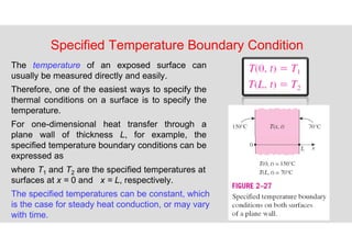 65
Specified Temperature Boundary Condition
The temperature of an exposed surface can
usually be measured directly and easily.
Therefore, one of the easiest ways to specify the
thermal conditions on a surface is to specify the
temperature.
For one-dimensional heat transfer through a
plane wall of thickness L, for example, the
specified temperature boundary conditions can be
expressed as
where T1 and T2 are the specified temperatures at
surfaces at x = 0 and x = L, respectively.
The specified temperatures can be constant, which
is the case for steady heat conduction, or may vary
with time.
 